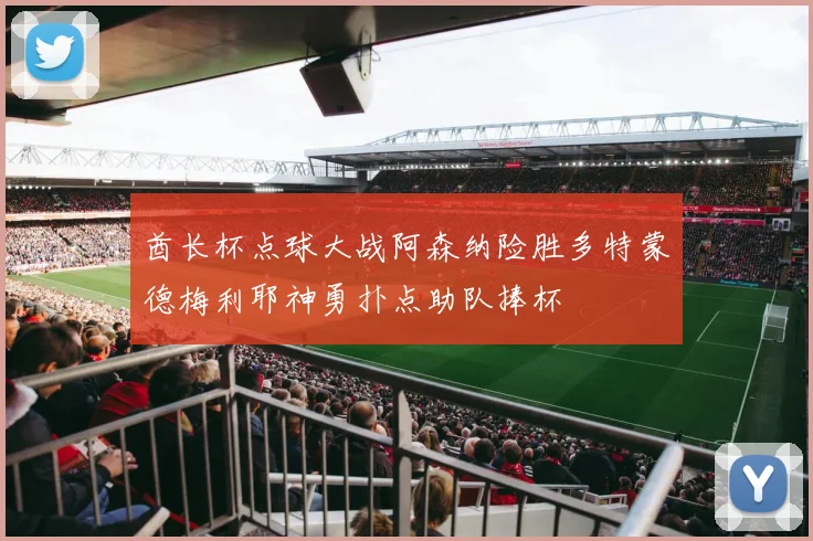 酋长杯点球大战阿森纳险胜多特蒙德梅利耶神勇扑点助队捧杯